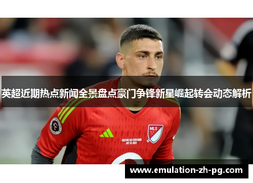 英超近期热点新闻全景盘点豪门争锋新星崛起转会动态解析 英超近期热点新闻全景盘点豪门争锋新星崛起转会动态解析