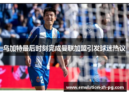 乌加特最后时刻完成曼联加盟引发球迷热议