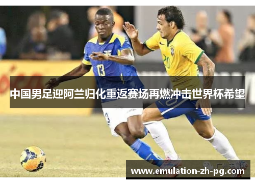 中国男足迎阿兰归化重返赛场再燃冲击世界杯希望